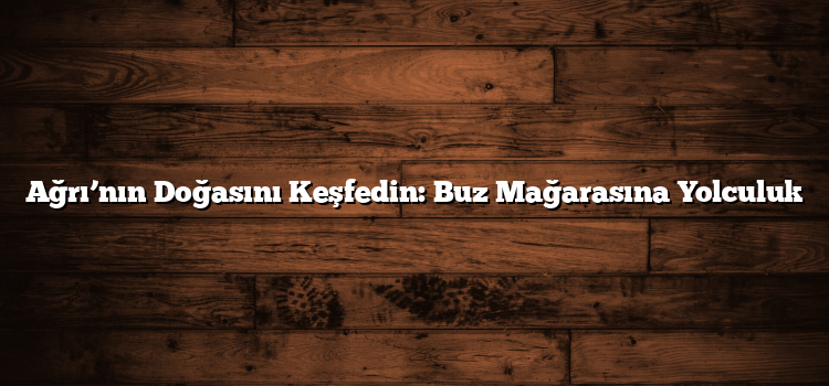 Ağrı’nın Doğasını Keşfedin: Buz Mağarasına Yolculuk