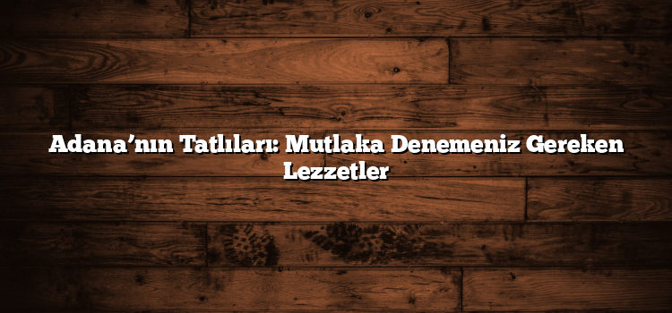 Adana’nın Tatlıları: Mutlaka Denemeniz Gereken Lezzetler