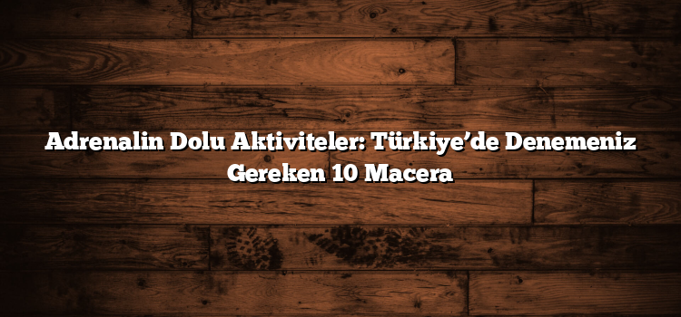 Adrenalin Dolu Aktiviteler: Türkiye’de Denemeniz Gereken 10 Macera