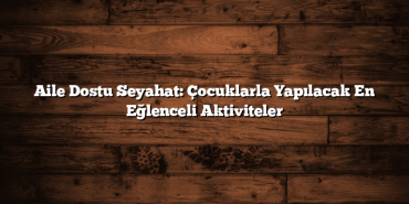 Aile Dostu Seyahat: Çocuklarla Yapılacak En Eğlenceli Aktiviteler
