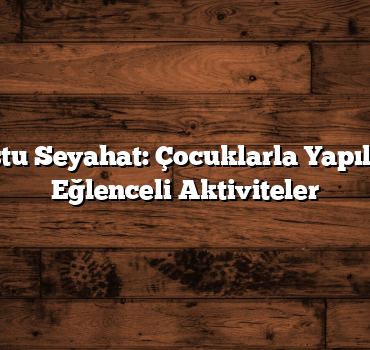 Aile Dostu Seyahat: Çocuklarla Yapılacak En Eğlenceli Aktiviteler
