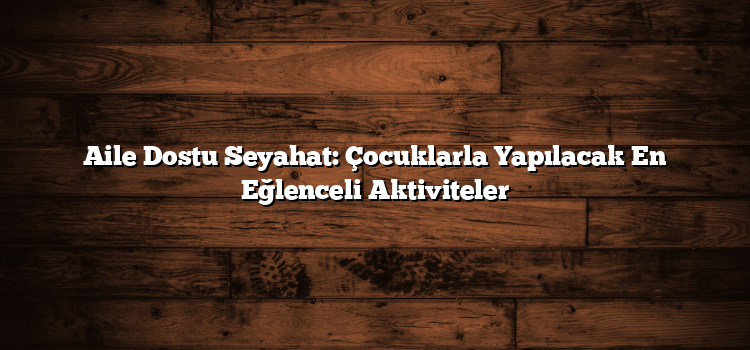 Aile Dostu Seyahat: Çocuklarla Yapılacak En Eğlenceli Aktiviteler