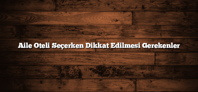 Aile Oteli Seçerken Dikkat Edilmesi Gerekenler