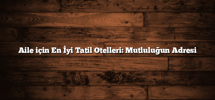 Aile için En İyi Tatil Otelleri: Mutluluğun Adresi