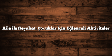 Aile ile Seyahat: Çocuklar İçin Eğlenceli Aktiviteler