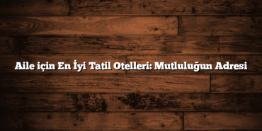 Aile için En İyi Tatil Otelleri: Mutluluğun Adresi