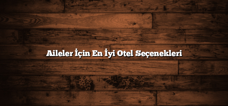 Aileler İçin En İyi Otel Seçenekleri