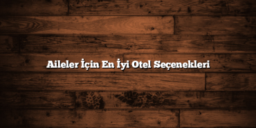 Aileler İçin En İyi Otel Seçenekleri
