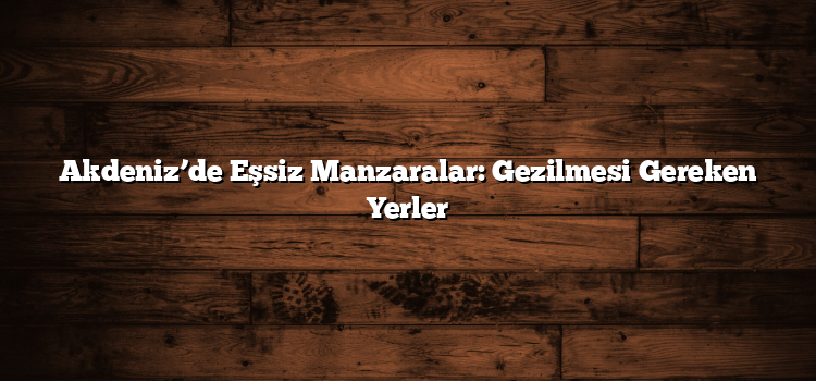 Akdeniz’de Eşsiz Manzaralar: Gezilmesi Gereken Yerler