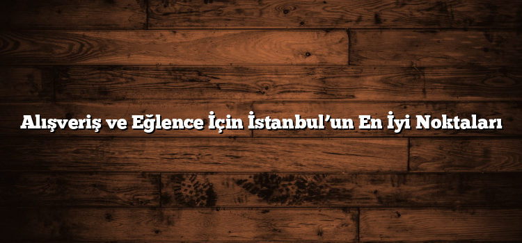 Alışveriş ve Eğlence İçin İstanbul’un En İyi Noktaları