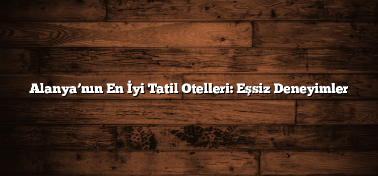 Alanya’nın En İyi Tatil Otelleri: Eşsiz Deneyimler
