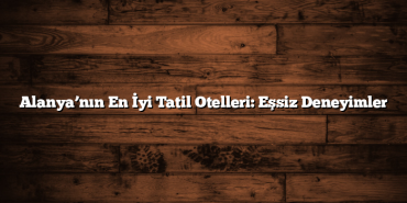 Alanya’nın En İyi Tatil Otelleri: Eşsiz Deneyimler