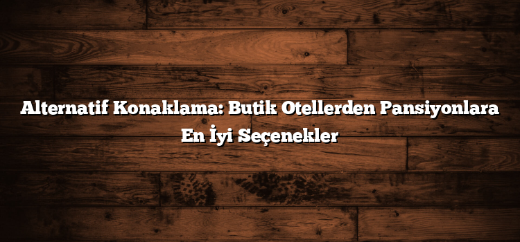 Alternatif Konaklama: Butik Otellerden Pansiyonlara En İyi Seçenekler