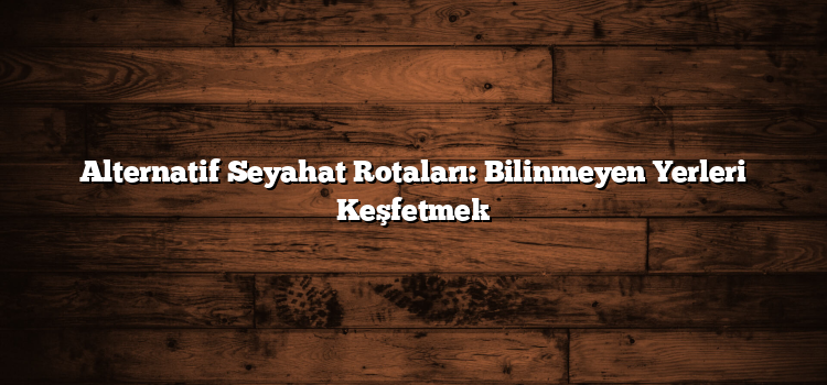 Alternatif Seyahat Rotaları: Bilinmeyen Yerleri Keşfetmek