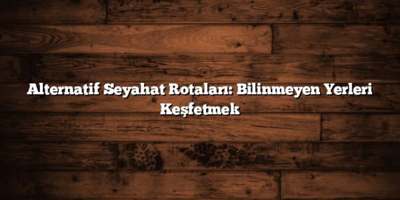Alternatif Seyahat Rotaları: Bilinmeyen Yerleri Keşfetmek
