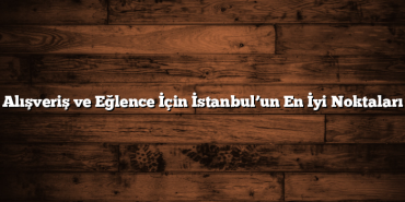 Alışveriş ve Eğlence İçin İstanbul’un En İyi Noktaları