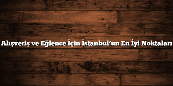 Alışveriş ve Eğlence İçin İstanbul’un En İyi Noktaları