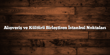 Alışveriş ve Kültürü Birleştiren İstanbul Noktaları