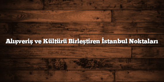 Alışveriş ve Kültürü Birleştiren İstanbul Noktaları
