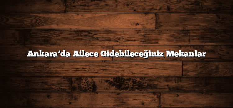 Ankara’da Ailece Gidebileceğiniz Mekanlar