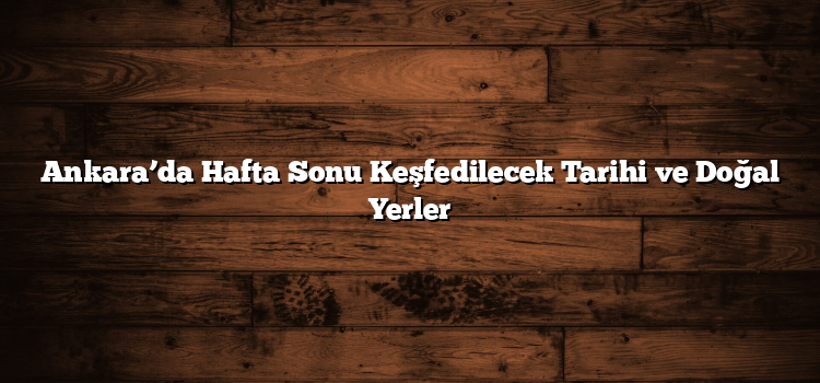 Ankara’da Hafta Sonu Keşfedilecek Tarihi ve Doğal Yerler