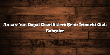 Ankara’nın Doğal Güzellikleri: Şehir İçindeki Gizli Bahçeler