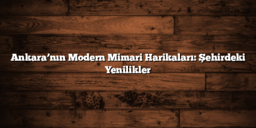 Ankara’nın Modern Mimari Harikaları: Şehirdeki Yenilikler