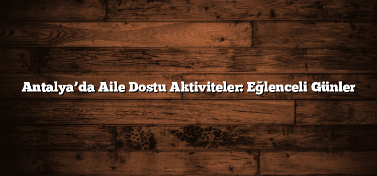 Antalya’da Aile Dostu Aktiviteler: Eğlenceli Günler