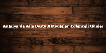 Antalya’da Aile Dostu Aktiviteler: Eğlenceli Günler