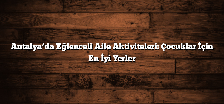 Antalya’da Eğlenceli Aile Aktiviteleri: Çocuklar İçin En İyi Yerler