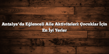 Antalya’da Eğlenceli Aile Aktiviteleri: Çocuklar İçin En İyi Yerler