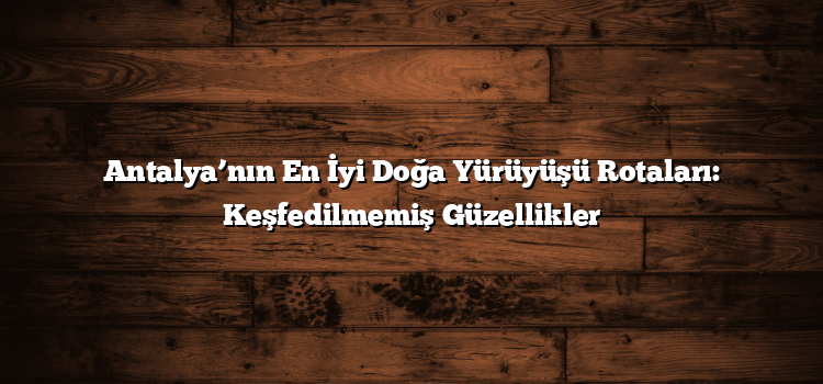 Antalya’nın En İyi Doğa Yürüyüşü Rotaları: Keşfedilmemiş Güzellikler