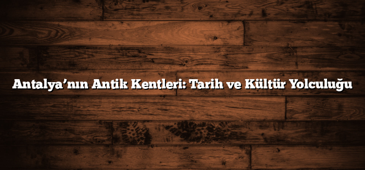 Antalya’nın Antik Kentleri: Tarih ve Kültür Yolculuğu