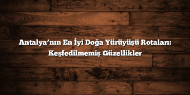 Antalya’nın En İyi Doğa Yürüyüşü Rotaları: Keşfedilmemiş Güzellikler