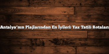 Antalya’nın Plajlarından En İyileri: Yaz Tatili Rotaları