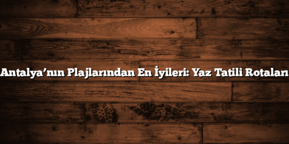 Antalya’nın Plajlarından En İyileri: Yaz Tatili Rotaları