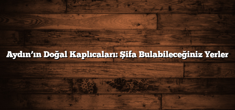 Aydın’ın Doğal Kaplıcaları: Şifa Bulabileceğiniz Yerler