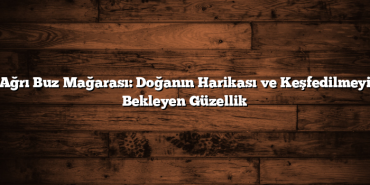 Ağrı Buz Mağarası: Doğanın Harikası ve Keşfedilmeyi Bekleyen Güzellik