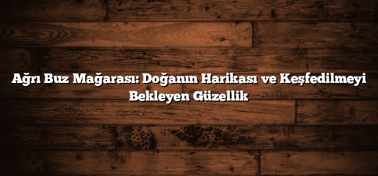 Ağrı Buz Mağarası: Doğanın Harikası ve Keşfedilmeyi Bekleyen Güzellik