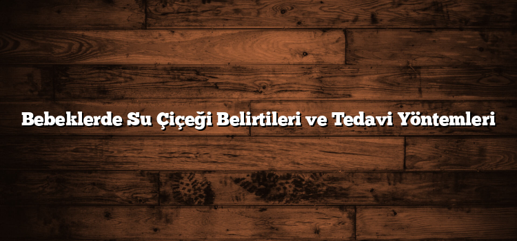 Bebeklerde Su Çiçeği Belirtileri ve Tedavi Yöntemleri