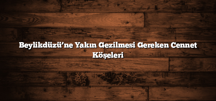Beylikdüzü’ne Yakın Gezilmesi Gereken Cennet Köşeleri
