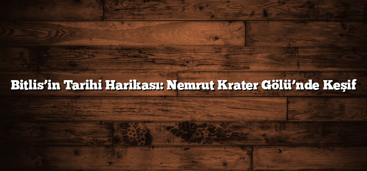 Bitlis’in Tarihi Harikası: Nemrut Krater Gölü’nde Keşif