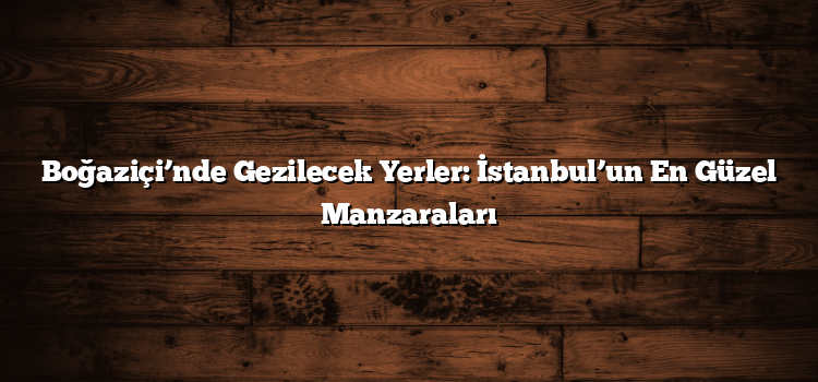 Boğaziçi’nde Gezilecek Yerler: İstanbul’un En Güzel Manzaraları