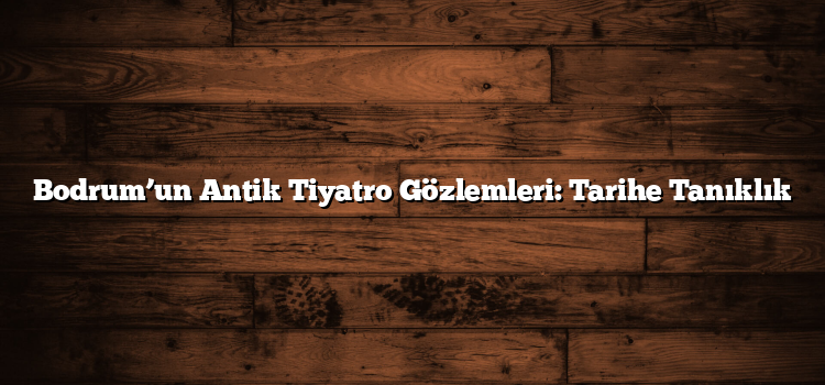 Bodrum’un Antik Tiyatro Gözlemleri: Tarihe Tanıklık