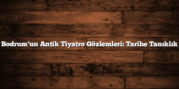 Bodrum’un Antik Tiyatro Gözlemleri: Tarihe Tanıklık