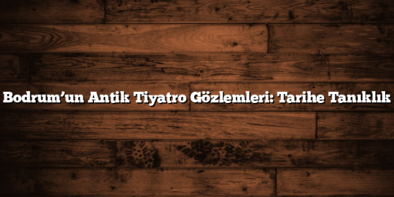 Bodrum’un Antik Tiyatro Gözlemleri: Tarihe Tanıklık