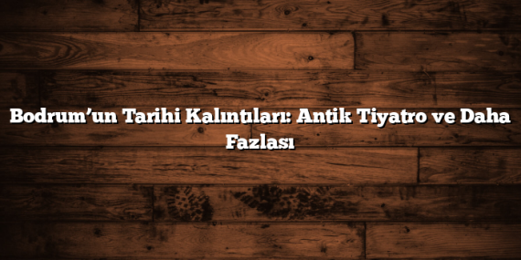 Bodrum’un Tarihi Kalıntıları: Antik Tiyatro ve Daha Fazlası