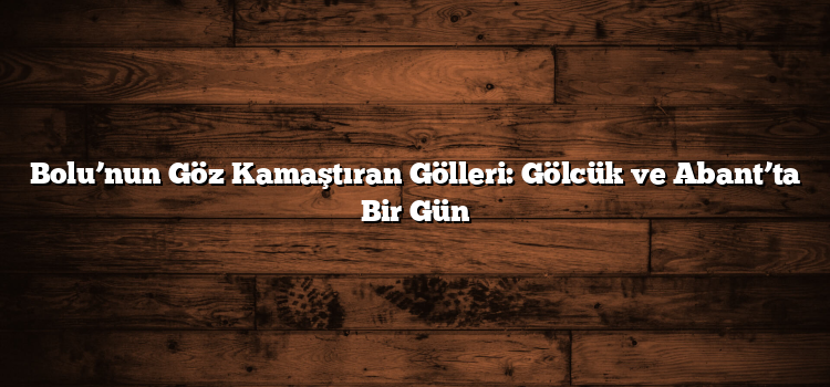 Bolu’nun Göz Kamaştıran Gölleri: Gölcük ve Abant’ta Bir Gün