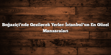 Boğaziçi’nde Gezilecek Yerler: İstanbul’un En Güzel Manzaraları