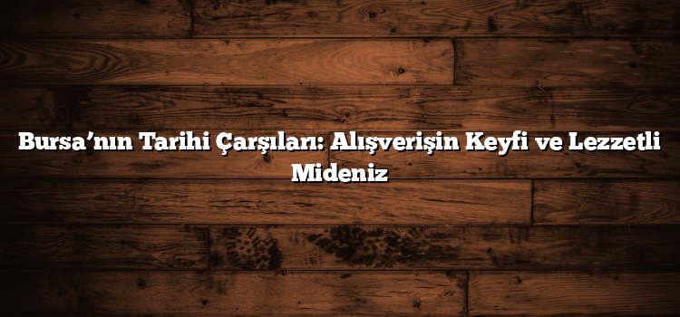 Bursa’nın Tarihi Çarşıları: Alışverişin Keyfi ve Lezzetli Mideniz